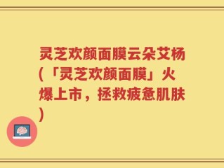 灵芝欢颜面膜云朵艾杨(「灵芝欢颜面膜」火爆上市，拯救疲惫肌肤)