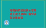 吃靶向药还能安心享用灵芝孢子油吗？看完让你心里有数