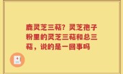 鹿灵芝三萜？灵芝孢子粉里的灵芝三萜和总三萜，说的是一回事吗