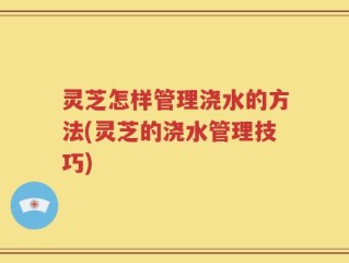灵芝怎样管理浇水的方法(灵芝的浇水管理技巧)