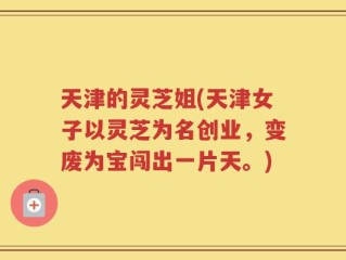天津的灵芝姐(天津女子以灵芝为名创业，变废为宝闯出一片天。)