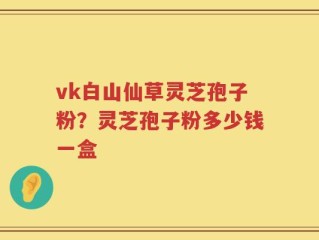 vk白山仙草灵芝孢子粉？灵芝孢子粉多少钱一盒
