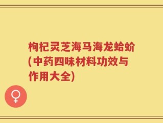 枸杞灵芝海马海龙蛤蚧(中药四味材料功效与作用大全)