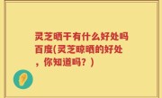灵芝晒干有什么好处吗百度(灵芝晾晒的好处，你知道吗？)