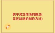 鸽子灵芝炖汤的做法(灵芝鸽汤的制作方法)