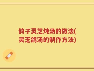 鸽子灵芝炖汤的做法(灵芝鸽汤的制作方法)