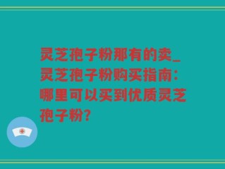 灵芝孢子粉那有的卖_灵芝孢子粉购买指南：哪里可以买到优质灵芝孢子粉？
