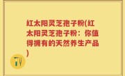 红太阳灵芝孢子粉(红太阳灵芝孢子粉：你值得拥有的天然养生产品)