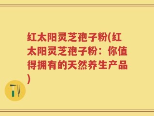 红太阳灵芝孢子粉(红太阳灵芝孢子粉：你值得拥有的天然养生产品)