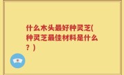 什么木头最好种灵芝(种灵芝最佳材料是什么？)