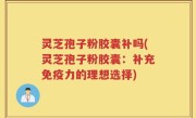灵芝孢子粉胶囊补吗(灵芝孢子粉胶囊：补充免疫力的理想选择)
