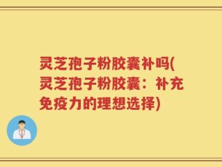 灵芝孢子粉胶囊补吗(灵芝孢子粉胶囊：补充免疫力的理想选择)