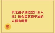 灵芝孢子油适宜什么人吃？适合灵芝孢子油的人群有哪些