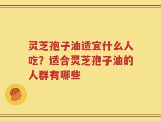 灵芝孢子油适宜什么人吃？适合灵芝孢子油的人群有哪些