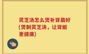 灵芝汤怎么煲补肾最好(煲制灵芝汤，让肾脏更健康)