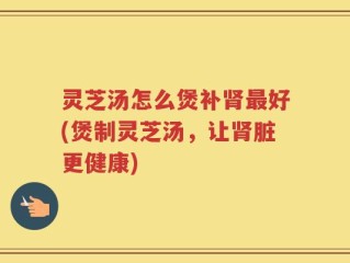 灵芝汤怎么煲补肾最好(煲制灵芝汤，让肾脏更健康)
