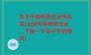 鼻子干能喝灵芝水吗女生(女性可否喝灵芝水，了解一下鼻子干的情况)