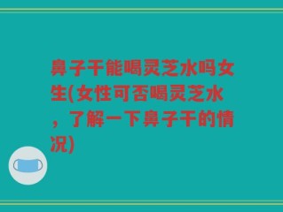 鼻子干能喝灵芝水吗女生(女性可否喝灵芝水，了解一下鼻子干的情况)