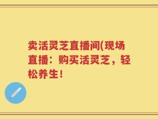 卖活灵芝直播间(现场直播：购买活灵芝，轻松养生！