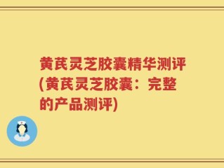 黄芪灵芝胶囊精华测评(黄芪灵芝胶囊：完整的产品测评)