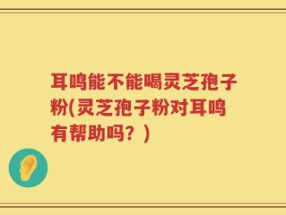 耳鸣能不能喝灵芝孢子粉(灵芝孢子粉对耳鸣有帮助吗？)