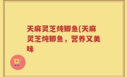 天麻灵芝炖鲫鱼(天麻灵芝炖鲫鱼，营养又美味