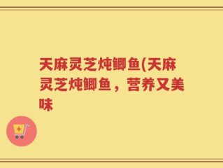 天麻灵芝炖鲫鱼(天麻灵芝炖鲫鱼，营养又美味