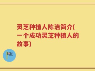 灵芝种植人陈洁简介(一个成功灵芝种植人的故事)