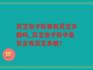 灵芝孢子粉里有灵芝多糖吗_灵芝孢子粉中是否含有灵芝多糖？