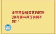 金花菌类和灵芝的区别(金花菌与灵芝有何不同？)