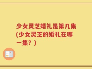 少女灵芝婚礼是第几集(少女灵芝的婚礼在哪一集？)
