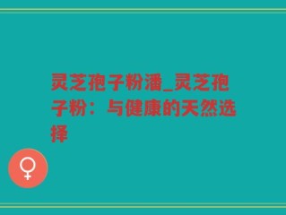 灵芝孢子粉潘_灵芝孢子粉：与健康的天然选择