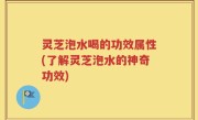 灵芝泡水喝的功效属性(了解灵芝泡水的神奇功效)