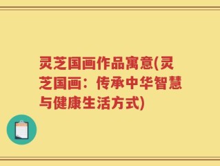 灵芝国画作品寓意(灵芝国画：传承中华智慧与健康生活方式)