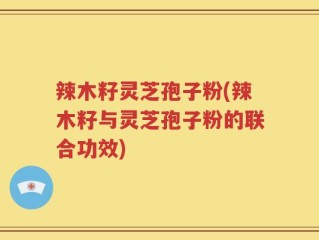 辣木籽灵芝孢子粉(辣木籽与灵芝孢子粉的联合功效)