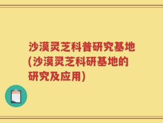 沙漠灵芝科普研究基地(沙漠灵芝科研基地的研究及应用)
