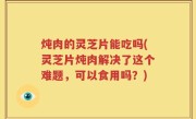 炖肉的灵芝片能吃吗(灵芝片炖肉解决了这个难题，可以食用吗？)