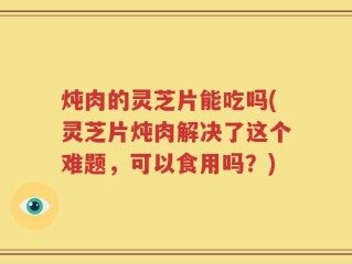 炖肉的灵芝片能吃吗(灵芝片炖肉解决了这个难题，可以食用吗？)