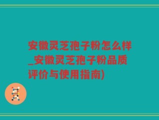 安徽灵芝孢子粉怎么样_安徽灵芝孢子粉品质评价与使用指南)