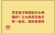 灵芝孢子粉搭配什么喝最好？三七和灵芝孢子粉一起吃，真的有用吗