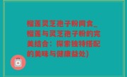 榴莲灵芝孢子粉同食_榴莲与灵芝孢子粉的完美结合：探索独特搭配的美味与健康益处)