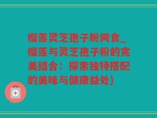榴莲灵芝孢子粉同食_榴莲与灵芝孢子粉的完美结合：探索独特搭配的美味与健康益处)