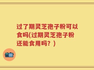 过了期灵芝孢子粉可以食吗(过期灵芝孢子粉还能食用吗？)
