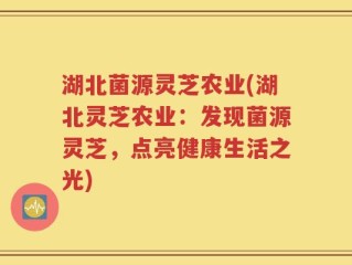 湖北菌源灵芝农业(湖北灵芝农业：发现菌源灵芝，点亮健康生活之光)