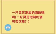 一斤灵芝泡出的酒敢喝吗(一斤灵芝泡制的酒可否饮用？)