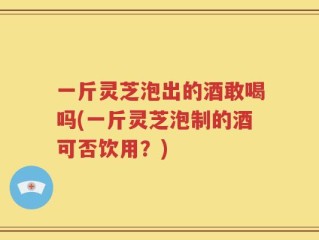 一斤灵芝泡出的酒敢喝吗(一斤灵芝泡制的酒可否饮用？)