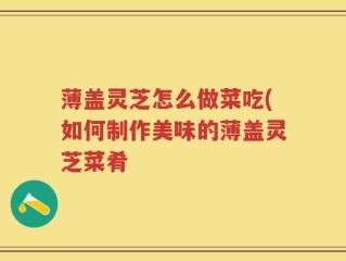薄盖灵芝怎么做菜吃(如何制作美味的薄盖灵芝菜肴