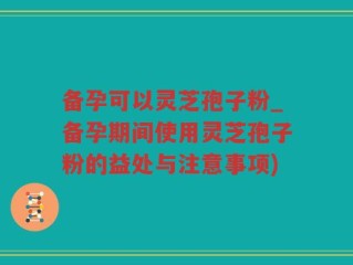 备孕可以灵芝孢子粉_备孕期间使用灵芝孢子粉的益处与注意事项)