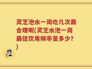 灵芝泡水一周吃几次最合理呢(灵芝水泡一周最佳饮用频率是多少？)