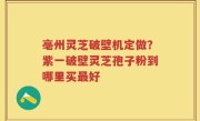 亳州灵芝破壁机定做？紫一破壁灵芝孢子粉到哪里买最好